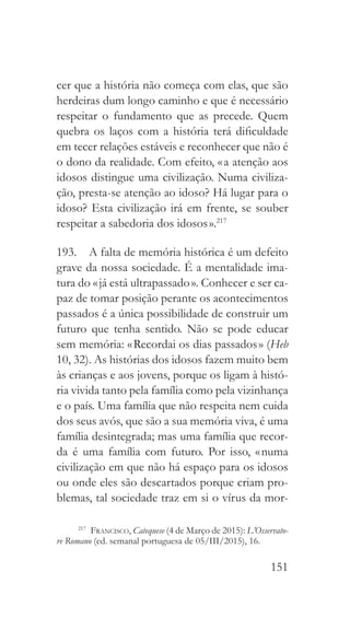 151
cer que a história não começa com elas, que são
herdeiras dum longo caminho e que é necessário
respeitar o fundamento que as precede. Quem
quebra os laços com a história terá dificuldade
em tecer relações estáveis e reconhecer que não é
o dono da realidade. Com efeito, « a atenção aos
idosos distingue uma civilização. Numa civiliza-
ção, presta-se atenção ao idoso? Há lugar para o
idoso? Esta civilização irá em frente, se souber
respeitar a sabedoria dos idosos ».217
193.  A falta de memória histórica é um defeito
grave da nossa sociedade. É a mentalidade ima-
tura do « já está ultrapassado ». Conhecer e ser ca-
paz de tomar posição perante os acontecimentos
passados é a única possibilidade de construir um
futuro que tenha sentido. Não se pode educar
sem memória: « Recordai os dias passados » (Heb
10, 32). As histórias dos idosos fazem muito bem
às crianças e aos jovens, porque os ligam à histó-
ria vivida tanto pela família como pela vizinhança
e o país. Uma família que não respeita nem cuida
dos seus avós, que são a sua memória viva, é uma
família desintegrada; mas uma família que recor-
da é uma família com futuro. Por isso, « numa
civilização em que não há espaço para os idosos
ou onde eles são descartados porque criam pro-
blemas, tal sociedade traz em si o vírus da mor-
217
  Francisco, Catequese (4 de Março de 2015): L’Osservato-
re Romano (ed. semanal portuguesa de 05/III/2015), 16.
 