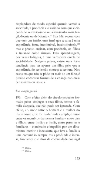 153
resplandece de modo especial quando vemos a
solicitude, a paciência e o carinho com que é cir-
cundado o irmãozinho ou a irmãzinha mais frá-
gil, doente ou deficiente ».221
Faz falta reconhecer
que « ter um irmão, uma irmã que te ama é uma
experiência forte, inestimável, insubstituível »,222
mas é preciso ensinar, com paciência, os filhos
a tratar-se como irmãos. Esta aprendizagem,
por vezes fadigosa, é uma verdadeira escola de
sociabilidade. Nalguns países, existe uma forte
tendência para ter apenas um filho, pelo que a
experiência de ser irmão começa a ser rara. Nos
casos em que não se pôde ter mais de um filho, é
preciso encontrar formas de a criança não cres-
cer sozinha ou isolada.
Um coração grande
196.  Com efeito, além do círculo pequeno for-
mado pelos cônjuges e seus filhos, temos a fa-
mília alargada, que não pode ser ignorada. Com
efeito, « o amor entre o homem e a mulher no
matrimónio e, de forma derivada e ampla, o amor
entre os membros da mesma família – entre pais
e filhos, entre irmãos e irmãs, entre parentes e
familiares – é animado e impelido por um dina-
mismo interior e incessante, que leva a família a
uma comunhão sempre mais profunda e inten-
sa, fundamento e alma da comunidade conjugal
221
  Ibidem.
222
  Ibidem.
 