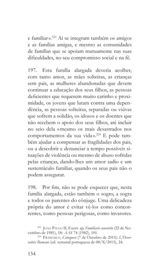 154
e familiar ».223
Aí se integram também os amigos
e as famílias amigas, e mesmo as comunidades
de famílias que se apoiam mutuamente nas suas
dificuldades, no seu compromisso social e na fé.
197.  Esta família alargada deveria acolher,
com tanto amor, as mães solteiras, as crianças
sem pais, as mulheres abandonadas que devem
continuar a educação dos seus filhos, as pessoas
deficientes que requerem muito carinho e proxi-
midade, os jovens que lutam contra uma depen-
dência, as pessoas solteiras, separadas ou viúvas
que sofrem a solidão, os idosos e os doentes que
não recebem o apoio dos seus filhos, até incluir
no seio dela « mesmo os mais desastrados nos
comportamentos da sua vida ».224
E pode tam-
bém ajudar a compensar as fragilidades dos pais,
ou a descobrir e denunciar a tempo possíveis si-
tuações de violência ou mesmo de abuso sofridas
pelas crianças, dando-lhes um amor sadio e um
sustentáculo familiar, quando os seus pais não o
podem assegurar.
198.  Por fim, não se pode esquecer que, nesta
família alargada, estão também o sogro, a sogra
e todos os parentes do cônjuge. Uma delicadeza
própria do amor é evitar vê-los como concor-
rentes, como pessoas perigosas, como invasores.
223
  João Paulo II, Exort. ap. Familiaris consortio (22 de No-
vembro de 1981), 18: AAS 74 (1982), 101.
224
  Francisco, Catequese (7 de Outubro de 2015): L’Osser-
vatore Romano (ed. semanal portuguesa de 08/X/2015), 24.
 