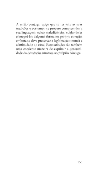 155
A união conjugal exige que se respeite as suas
tradições e costumes, se procure compreender a
sua linguagem, evitar maledicências, cuidar deles
e integrá-los dalguma forma no próprio coração,
embora se deva preservar a legítima autonomia e
a intimidade do casal. Estas atitudes são também
uma excelente maneira de exprimir a generosi-
dade da dedicação amorosa ao próprio cônjuge.
 