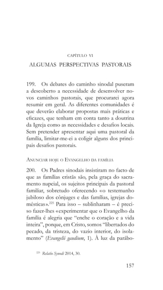 157
CAPÍTULO VI
ALGUMAS PERSPECTIVAS PASTORAIS
199.  Os debates do caminho sinodal puseram
a descoberto a necessidade de desenvolver no-
vos caminhos pastorais, que procurarei agora
resumir em geral. As diferentes comunidades é
que deverão elaborar propostas mais práticas e
eficazes, que tenham em conta tanto a doutrina
da Igreja como as necessidades e desafios locais.
Sem pretender apresentar aqui uma pastoral da
família, limitar-me-ei a coligir alguns dos princi-
pais desafios pastorais.
Anunciar hoje o Evangelho da família
200.  Os Padres sinodais insistiram no facto de
que as famílias cristãs são, pela graça do sacra-
mento nupcial, os sujeitos principais da pastoral
familiar, sobretudo oferecendo « o testemunho
jubiloso dos cônjuges e das famílias, igrejas do-
mésticas ».225
Para isso – sublinharam – é preci-
so fazer-lhes « experimentar que o Evangelho da
família é alegria que “enche o coração e a vida
inteira”, porque, em Cristo, somos “libertados do
pecado, da tristeza, do vazio interior, do isola-
mento” (Evangelii gaudium, 1). À luz da parábo-
225
  Relatio Synodi 2014, 30.
 