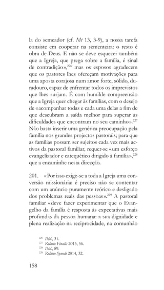 158
la do semeador (cf. Mt 13, 3-9), a nossa tarefa
consiste em cooperar na sementeira: o resto é
obra de Deus. E não se deve esquecer também
que a Igreja, que prega sobre a família, é sinal
de contradição »,226
mas os esposos agradecem
que os pastores lhes ofereçam motivações para
uma aposta corajosa num amor forte, sólido, du-
radouro, capaz de enfrentar todos os imprevistos
que lhes surjam. É com humilde compreensão
que a Igreja quer chegar às famílias, com o desejo
de « acompanhar todas e cada uma delas a fim de
que descubram a saída melhor para superar as
dificuldades que encontram no seu caminho ».227
Não basta inserir uma genérica preocupação pela
família nos grandes projectos pastorais; para que
as famílias possam ser sujeitos cada vez mais ac-
tivos da pastoral familiar, requer-se « um esforço
evangelizador e catequético dirigido à família »,228
que a encaminhe nesta direcção.
201.  « Por isso exige-se a toda a Igreja uma con-
versão missionária: é preciso não se contentar
com um anúncio puramente teórico e desligado
dos problemas reais das pessoas ».229
A pastoral
familiar « deve fazer experimentar que o Evan-
gelho da família é resposta às expectativas mais
profundas da pessoa humana: a sua dignidade e
plena realização na reciprocidade, na comunhão
226
  Ibid., 31.
227
  Relatio Finalis 2015, 56.
228
  Ibid., 89.
229
  Relatio Synodi 2014, 32.
 
