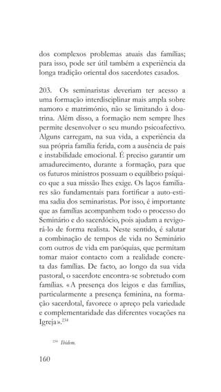 160
dos complexos problemas atuais das famílias;
para isso, pode ser útil também a experiência da
longa tradição oriental dos sacerdotes casados.
203.  Os seminaristas deveriam ter acesso a
uma formação interdisciplinar mais ampla sobre
namoro e matrimónio, não se limitando à dou-
trina. Além disso, a formação nem sempre lhes
permite desenvolver o seu mundo psicoafectivo.
Alguns carregam, na sua vida, a experiência da
sua própria família ferida, com a ausência de pais
e instabilidade emocional. É preciso garantir um
amadurecimento, durante a formação, para que
os futuros ministros possuam o equilíbrio psíqui-
co que a sua missão lhes exige. Os laços familia-
res são fundamentais para fortificar a auto-esti-
ma sadia dos seminaristas. Por isso, é importante
que as famílias acompanhem todo o processo do
Seminário e do sacerdócio, pois ajudam a revigo-
rá-lo de forma realista. Neste sentido, é salutar
a combinação de tempos de vida no Seminário
com outros de vida em paróquias, que permitam
tomar maior contacto com a realidade concre-
ta das famílias. De facto, ao longo da sua vida
pastoral, o sacerdote encontra-se sobretudo com
famílias. « A presença dos leigos e das famílias,
particularmente a presença feminina, na forma-
ção sacerdotal, favorece o apreço pela variedade
e complementaridade das diferentes vocações na
Igreja ».234
234
  Ibidem.
 