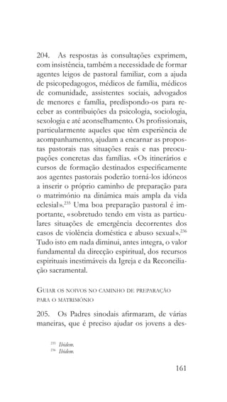 161
204.  As respostas às consultações exprimem,
com insistência, também a necessidade de formar
agentes leigos de pastoral familiar, com a ajuda
de psicopedagogos, médicos de família, médicos
de comunidade, assistentes sociais, advogados
de menores e família, predispondo-os para re-
ceber as contribuições da psicologia, sociologia,
sexologia e até aconselhamento. Os profissionais,
particularmente aqueles que têm experiência de
acompanhamento, ajudam a encarnar as propos-
tas pastorais nas situações reais e nas preocu-
pações concretas das famílias. « Os itinerários e
cursos de formação destinados especificamente
aos agentes pastorais poderão torná-los idóneos
a inserir o próprio caminho de preparação para
o matrimónio na dinâmica mais ampla da vida
eclesial ».235
Uma boa preparação pastoral é im-
portante, « sobretudo tendo em vista as particu-
lares situações de emergência decorrentes dos
casos de violência doméstica e abuso sexual ».236
Tudo isto em nada diminui, antes integra, o valor
fundamental da direcção espiritual, dos recursos
espirituais inestimáveis da Igreja e da Reconcilia-
ção sacramental.
Guiar os noivos no caminho de preparação
para o matrimónio
205.  Os Padres sinodais afirmaram, de várias
maneiras, que é preciso ajudar os jovens a des-
235
  Ibidem.
236
  Ibidem.
 