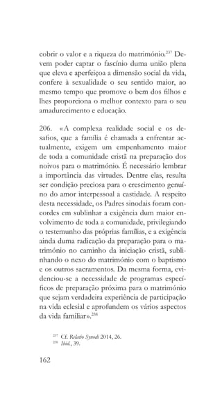 162
cobrir o valor e a riqueza do matrimónio.237
De-
vem poder captar o fascínio duma união plena
que eleva e aperfeiçoa a dimensão social da vida,
confere à sexualidade o seu sentido maior, ao
mesmo tempo que promove o bem dos filhos e
lhes proporciona o melhor contexto para o seu
amadurecimento e educação.
206.  « A complexa realidade social e os de-
safios, que a família é chamada a enfrentar ac-
tualmente, exigem um empenhamento maior
de toda a comunidade cristã na preparação dos
noivos para o matrimónio. É necessário lembrar
a importância das virtudes. Dentre elas, resulta
ser condição preciosa para o crescimento genuí-
no do amor interpessoal a castidade. A respeito
desta necessidade, os Padres sinodais foram con-
cordes em sublinhar a exigência dum maior en-
volvimento de toda a comunidade, privilegiando
o testemunho das próprias famílias, e a exigência
ainda duma radicação da preparação para o ma-
trimónio no caminho da iniciação cristã, subli-
nhando o nexo do matrimónio com o baptismo
e os outros sacramentos. Da mesma forma, evi-
denciou-se a necessidade de programas especí-
ficos de preparação próxima para o matrimónio
que sejam verdadeira experiência de participação
na vida eclesial e aprofundem os vários aspectos
da vida familiar ».238
237
 Cf. Relatio Synodi 2014, 26.
238
  Ibid., 39.
 