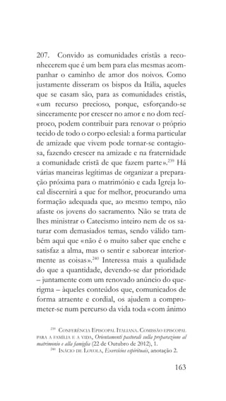163
207.  Convido as comunidades cristãs a reco-
nhecerem que é um bem para elas mesmas acom-
panhar o caminho de amor dos noivos. Como
justamente disseram os bispos da Itália, aqueles
que se casam são, para as comunidades cristãs,
« um recurso precioso, porque, esforçando-se
sinceramente por crescer no amor e no dom recí-
proco, podem contribuir para renovar o próprio
tecido de todo o corpo eclesial: a forma particular
de amizade que vivem pode tornar-se contagio-
sa, fazendo crescer na amizade e na fraternidade
a comunidade cristã de que fazem parte ».239
Há
várias maneiras legítimas de organizar a prepara-
ção próxima para o matrimónio e cada Igreja lo-
cal discernirá a que for melhor, procurando uma
formação adequada que, ao mesmo tempo, não
afaste os jovens do sacramento. Não se trata de
lhes ministrar o Catecismo inteiro nem de os sa-
turar com demasiados temas, sendo válido tam-
bém aqui que « não é o muito saber que enche e
satisfaz a alma, mas o sentir e saborear interior-
mente as coisas ».240
Interessa mais a qualidade
do que a quantidade, devendo-se dar prioridade
– juntamente com um renovado anúncio do que-
rigma – àqueles conteúdos que, comunicados de
forma atraente e cordial, os ajudem a compro-
meter-se num percurso da vida toda « com ânimo
239
  Conferência Episcopal Italiana. Comissão episcopal
para a família e a vida, Orientamenti pastorali sulla preparazione al
matrimonio e alla famiglia (22 de Outubro de 2012), 1.
240
  Inácio de Loyola, Exercícios espirituais, anotação 2.
 