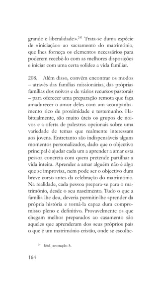 164
grande e liberalidade ».241
Trata-se duma espécie
de « iniciação » ao sacramento do matrimónio,
que lhes forneça os elementos necessários para
poderem recebê-lo com as melhores disposições
e iniciar com uma certa solidez a vida familiar.
208.  Além disso, convém encontrar os modos
– através das famílias missionárias, das próprias
famílias dos noivos e de vários recursos pastorais
– para oferecer uma preparação remota que faça
amadurecer o amor deles com um acompanha-
mento rico de proximidade e testemunho. Ha-
bitualmente, são muito úteis os grupos de noi-
vos e a oferta de palestras opcionais sobre uma
variedade de temas que realmente interessam
aos jovens. Entretanto são indispensáveis alguns
momentos personalizados, dado que o objectivo
principal é ajudar cada um a aprender a amar esta
pessoa concreta com quem pretende partilhar a
vida inteira. Aprender a amar alguém não é algo
que se improvisa, nem pode ser o objectivo dum
breve curso antes da celebração do matrimónio.
Na realidade, cada pessoa prepara-se para o ma-
trimónio, desde o seu nascimento. Tudo o que a
família lhe deu, deveria permitir-lhe aprender da
própria história e torná-la capaz dum compro-
misso pleno e definitivo. Provavelmente os que
chegam melhor preparados ao casamento são
aqueles que aprenderam dos seus próprios pais
o que é um matrimónio cristão, onde se escolhe-
241
  Ibid., anotação 5.
 
