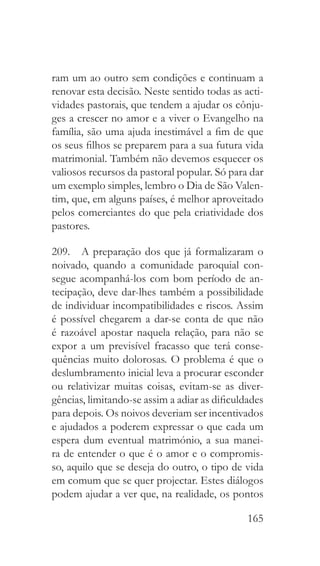 165
ram um ao outro sem condições e continuam a
renovar esta decisão. Neste sentido todas as acti-
vidades pastorais, que tendem a ajudar os cônju-
ges a crescer no amor e a viver o Evangelho na
família, são uma ajuda inestimável a fim de que
os seus filhos se preparem para a sua futura vida
matrimonial. Também não devemos esquecer os
valiosos recursos da pastoral popular. Só para dar
um exemplo simples, lembro o Dia de São Valen-
tim, que, em alguns países, é melhor aproveitado
pelos comerciantes do que pela criatividade dos
pastores.
209.  A preparação dos que já formalizaram o
noivado, quando a comunidade paroquial con-
segue acompanhá-los com bom período de an-
tecipação, deve dar-lhes também a possibilidade
de individuar incompatibilidades e riscos. Assim
é possível chegarem a dar-se conta de que não
é razoável apostar naquela relação, para não se
expor a um previsível fracasso que terá conse-
quências muito dolorosas. O problema é que o
deslumbramento inicial leva a procurar esconder
ou relativizar muitas coisas, evitam-se as diver-
gências, limitando-se assim a adiar as dificuldades
para depois. Os noivos deveriam ser incentivados
e ajudados a poderem expressar o que cada um
espera dum eventual matrimónio, a sua manei-
ra de entender o que é o amor e o compromis-
so, aquilo que se deseja do outro, o tipo de vida
em comum que se quer projectar. Estes diálogos
podem ajudar a ver que, na realidade, os pontos
 