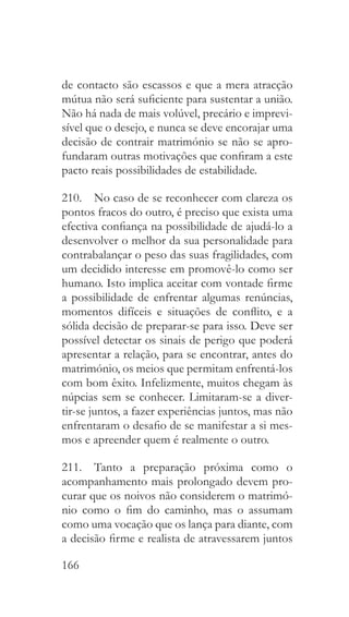 166
de contacto são escassos e que a mera atracção
mútua não será suficiente para sustentar a união.
Não há nada de mais volúvel, precário e imprevi-
sível que o desejo, e nunca se deve encorajar uma
decisão de contrair matrimónio se não se apro-
fundaram outras motivações que confiram a este
pacto reais possibilidades de estabilidade.
210.  No caso de se reconhecer com clareza os
pontos fracos do outro, é preciso que exista uma
efectiva confiança na possibilidade de ajudá-lo a
desenvolver o melhor da sua personalidade para
contrabalançar o peso das suas fragilidades, com
um decidido interesse em promovê-lo como ser
humano. Isto implica aceitar com vontade firme
a possibilidade de enfrentar algumas renúncias,
momentos difíceis e situações de conflito, e a
sólida decisão de preparar-se para isso. Deve ser
possível detectar os sinais de perigo que poderá
apresentar a relação, para se encontrar, antes do
matrimónio, os meios que permitam enfrentá-los
com bom êxito. Infelizmente, muitos chegam às
núpcias sem se conhecer. Limitaram-se a diver-
tir-se juntos, a fazer experiências juntos, mas não
enfrentaram o desafio de se manifestar a si mes-
mos e apreender quem é realmente o outro.
211.  Tanto a preparação próxima como o
acompanhamento mais prolongado devem pro-
curar que os noivos não considerem o matrimó-
nio como o fim do caminho, mas o assumam
como uma vocação que os lança para diante, com
a decisão firme e realista de atravessarem juntos
 