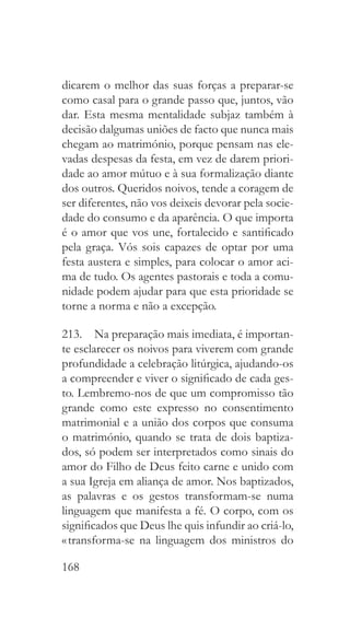 168
dicarem o melhor das suas forças a preparar-se
como casal para o grande passo que, juntos, vão
dar. Esta mesma mentalidade subjaz também à
decisão dalgumas uniões de facto que nunca mais
chegam ao matrimónio, porque pensam nas ele-
vadas despesas da festa, em vez de darem priori-
dade ao amor mútuo e à sua formalização diante
dos outros. Queridos noivos, tende a coragem de
ser diferentes, não vos deixeis devorar pela socie-
dade do consumo e da aparência. O que importa
é o amor que vos une, fortalecido e santificado
pela graça. Vós sois capazes de optar por uma
festa austera e simples, para colocar o amor aci-
ma de tudo. Os agentes pastorais e toda a comu-
nidade podem ajudar para que esta prioridade se
torne a norma e não a excepção.
213.  Na preparação mais imediata, é importan-
te esclarecer os noivos para viverem com grande
profundidade a celebração litúrgica, ajudando-os
a compreender e viver o significado de cada ges-
to. Lembremo-nos de que um compromisso tão
grande como este expresso no consentimento
matrimonial e a união dos corpos que consuma
o matrimónio, quando se trata de dois baptiza-
dos, só podem ser interpretados como sinais do
amor do Filho de Deus feito carne e unido com
a sua Igreja em aliança de amor. Nos baptizados,
as palavras e os gestos transformam-se numa
linguagem que manifesta a fé. O corpo, com os
significados que Deus lhe quis infundir ao criá-lo,
« transforma-se na linguagem dos ministros do
 