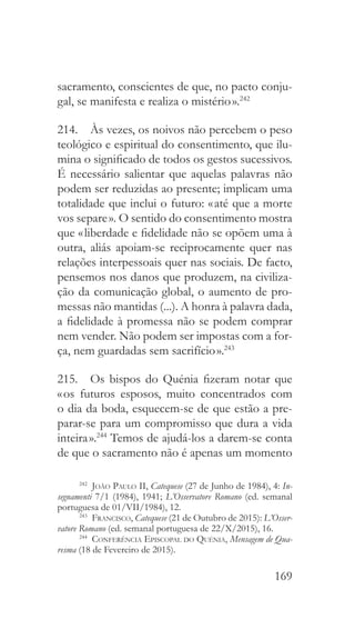 169
sacramento, conscientes de que, no pacto conju-
gal, se manifesta e realiza o mistério ».242
214.  Às vezes, os noivos não percebem o peso
teológico e espiritual do consentimento, que ilu-
mina o significado de todos os gestos sucessivos.
É necessário salientar que aquelas palavras não
podem ser reduzidas ao presente; implicam uma
totalidade que inclui o futuro: « até que a morte
vos separe ». O sentido do consentimento mostra
que « liberdade e fidelidade não se opõem uma à
outra, aliás apoiam-se reciprocamente quer nas
relações interpessoais quer nas sociais. De facto,
pensemos nos danos que produzem, na civiliza-
ção da comunicação global, o aumento de pro-
messas não mantidas (...). A honra à palavra dada,
a fidelidade à promessa não se podem comprar
nem vender. Não podem ser impostas com a for-
ça, nem guardadas sem sacrifício ».243
215.  Os bispos do Quénia fizeram notar que
« os futuros esposos, muito concentrados com
o dia da boda, esquecem-se de que estão a pre-
parar-se para um compromisso que dura a vida
inteira ».244
Temos de ajudá-los a darem-se conta
de que o sacramento não é apenas um momento
242
  João Paulo II, Catequese (27 de Junho de 1984), 4: In-
segnamenti 7/1 (1984), 1941; L’Osservatore Romano (ed. semanal
portuguesa de 01/VII/1984), 12.
243
  Francisco, Catequese (21 de Outubro de 2015): L’Osser-
vatore Romano (ed. semanal portuguesa de 22/X/2015), 16.
244
  Conferência Episcopal do Quénia, Mensagem de Qua-
resma (18 de Fevereiro de 2015).
 