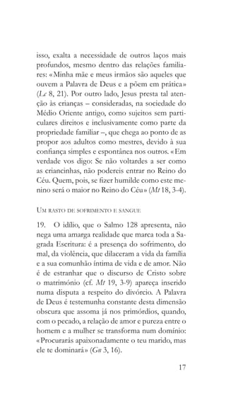 17
isso, exalta a necessidade de outros laços mais
profundos, mesmo dentro das relações familia-
res: « Minha mãe e meus irmãos são aqueles que
ouvem a Palavra de Deus e a põem em prática »
(Lc 8, 21). Por outro lado, Jesus presta tal aten-
ção às crianças – consideradas, na sociedade do
Médio Oriente antigo, como sujeitos sem parti-
culares direitos e inclusivamente como parte da
propriedade familiar –, que chega ao ponto de as
propor aos adultos como mestres, devido à sua
confiança simples e espontânea nos outros. « Em
verdade vos digo: Se não voltardes a ser como
as criancinhas, não podereis entrar no Reino do
Céu. Quem, pois, se fizer humilde como este me-
nino será o maior no Reino do Céu » (Mt 18, 3-4).
Um rasto de sofrimento e sangue
19.  O idílio, que o Salmo 128 apresenta, não
nega uma amarga realidade que marca toda a Sa-
grada Escritura: é a presença do sofrimento, do
mal, da violência, que dilaceram a vida da família
e a sua comunhão íntima de vida e de amor. Não
é de estranhar que o discurso de Cristo sobre
o matrimónio (cf. Mt 19, 3-9) apareça inserido
numa disputa a respeito do divórcio. A Palavra
de Deus é testemunha constante desta dimensão
obscura que assoma já nos primórdios, quando,
com o pecado, a relação de amor e pureza entre o
homem e a mulher se transforma num domínio:
« Procurarás apaixonadamente o teu marido, mas
ele te dominará » (Gn 3, 16).
 