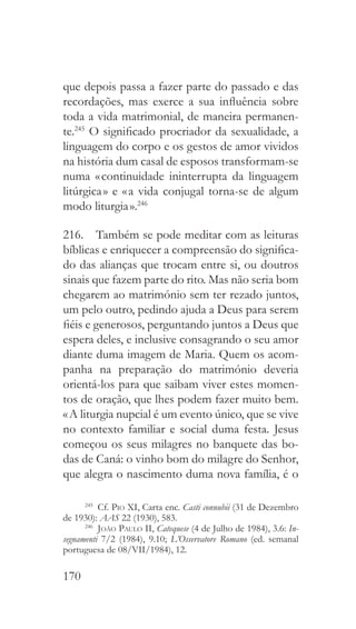 170
que depois passa a fazer parte do passado e das
recordações, mas exerce a sua influência sobre
toda a vida matrimonial, de maneira permanen-
te.245
O significado procriador da sexualidade, a
linguagem do corpo e os gestos de amor vividos
na história dum casal de esposos transformam-se
numa « continuidade ininterrupta da linguagem
litúrgica » e « a vida conjugal torna-se de algum
modo liturgia ».246
216.  Também se pode meditar com as leituras
bíblicas e enriquecer a compreensão do significa-
do das alianças que trocam entre si, ou doutros
sinais que fazem parte do rito. Mas não seria bom
chegarem ao matrimónio sem ter rezado juntos,
um pelo outro, pedindo ajuda a Deus para serem
fiéis e generosos, perguntando juntos a Deus que
espera deles, e inclusive consagrando o seu amor
diante duma imagem de Maria. Quem os acom-
panha na preparação do matrimónio deveria
orientá-los para que saibam viver estes momen-
tos de oração, que lhes podem fazer muito bem.
« A liturgia nupcial é um evento único, que se vive
no contexto familiar e social duma festa. Jesus
começou os seus milagres no banquete das bo-
das de Caná: o vinho bom do milagre do Senhor,
que alegra o nascimento duma nova família, é o
245
 Cf. Pio XI, Carta enc. Casti connubii (31 de Dezembro
de 1930): AAS 22 (1930), 583.
246
  João Paulo II, Catequese (4 de Julho de 1984), 3.6: In-
segnamenti 7/2 (1984), 9.10; L’Osservatore Romano (ed. semanal
portuguesa de 08/VII/1984), 12.
 