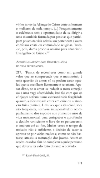 171
vinho novo da Aliança de Cristo com os homens
e mulheres de cada tempo. (...) Frequentemente,
o celebrante tem a oportunidade de se dirigir a
uma assembleia formada por pessoas que partici-
pam pouco na vida eclesial ou pertencem a outra
confissão cristã ou comunidade religiosa. Trata-
-se, pois, duma preciosa ocasião para anunciar o
Evangelho de Cristo ».247
Acompanhamento nos primeiros anos
da vida matrimonial
217.  Temos de reconhecer como um grande
valor que se compreenda que o matrimónio é
uma questão de amor: só se podem casar aque-
les que se escolhem livremente e se amam. Ape-
sar disso, se o amor se reduzir a mera atracção
ou a uma vaga afectividade, isto faz com que os
cônjuges sofram duma extraordinária fragilidade
quando a afectividade entra em crise ou a atrac-
ção física diminui. Uma vez que estas confusões
são frequentes, torna-se indispensável o acom-
panhamento dos esposos nos primeiros anos de
vida matrimonial, para enriquecer e aprofundar
a decisão consciente e livre de se pertencerem
e amarem até ao fim. Muitas vezes o tempo de
noivado não é suficiente, a decisão de casar-se
apressa-se por várias razões e, como se não bas-
tasse, atrasou a maturação dos jovens. Assim os
recém-casados têm de completar aquele percurso
que deveria ter sido feito durante o noivado.
247
  Relatio Finalis 2015, 59.
 