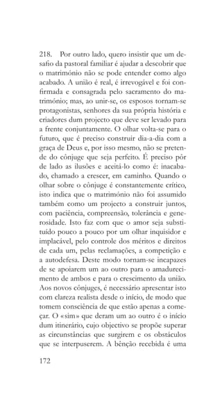 172
218.  Por outro lado, quero insistir que um de-
safio da pastoral familiar é ajudar a descobrir que
o matrimónio não se pode entender como algo
acabado. A união é real, é irrevogável e foi con-
firmada e consagrada pelo sacramento do ma-
trimónio; mas, ao unir-se, os esposos tornam-se
protagonistas, senhores da sua própria história e
criadores dum projecto que deve ser levado para
a frente conjuntamente. O olhar volta-se para o
futuro, que é preciso construir dia-a-dia com a
graça de Deus e, por isso mesmo, não se preten-
de do cônjuge que seja perfeito. É preciso pôr
de lado as ilusões e aceitá-lo como é: inacaba-
do, chamado a crescer, em caminho. Quando o
olhar sobre o cônjuge é constantemente crítico,
isto indica que o matrimónio não foi assumido
também como um projecto a construir juntos,
com paciência, compreensão, tolerância e gene-
rosidade. Isto faz com que o amor seja substi-
tuído pouco a pouco por um olhar inquisidor e
implacável, pelo controle dos méritos e direitos
de cada um, pelas reclamações, a competição e
a autodefesa. Deste modo tornam-se incapazes
de se apoiarem um ao outro para o amadureci-
mento de ambos e para o crescimento da união.
Aos novos cônjuges, é necessário apresentar isto
com clareza realista desde o início, de modo que
tomem consciência de que estão apenas a come-
çar. O « sim » que deram um ao outro é o início
dum itinerário, cujo objectivo se propõe superar
as circunstâncias que surgirem e os obstáculos
que se interpuserem. A bênção recebida é uma
 