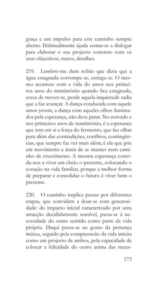173
graça e um impulso para este caminho sempre
aberto. Habitualmente ajuda sentar-se a dialogar
para elaborar o seu projecto concreto com os
seus objectivos, meios, detalhes.
219.  Lembro-me dum refrão que dizia que a
água estagnada corrompe-se, estraga-se. O mes-
mo acontece com a vida do amor nos primei-
ros anos do matrimónio quando fica estagnada,
cessa de mover-se, perde aquela inquietude sadia
que a faz avançar. A dança conduzida com aquele
amor jovem, a dança com aqueles olhos ilumina-
dos pela esperança, não deve parar. No noivado e
nos primeiros anos de matrimónio, é a esperança
que tem em si a força do fermento, que faz olhar
para além das contradições, conflitos, contingên-
cias, que sempre faz ver mais além; é ela que põe
em movimento a ânsia de se manter num cami-
nho de crescimento. A mesma esperança convi-
da-nos a viver em cheio o presente, colocando o
coração na vida familiar, porque a melhor forma
de preparar e consolidar o futuro é viver bem o
presente.
220.  O caminho implica passar por diferentes
etapas, que convidam a doar-se com generosi-
dade: do impacto inicial caracterizado por uma
atracção decididamente sensível, passa-se à ne-
cessidade do outro sentido como parte da vida
própria. Daqui passa-se ao gosto da pertença
mútua, seguido pela compreensão da vida inteira
como um projecto de ambos, pela capacidade de
colocar a felicidade do outro acima das neces-
 