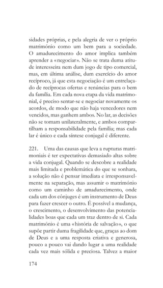 174
sidades próprias, e pela alegria de ver o próprio
matrimónio como um bem para a sociedade.
O amadurecimento do amor implica também
aprender a « negociar ». Não se trata duma atitu-
de interesseira nem dum jogo de tipo comercial,
mas, em última análise, dum exercício do amor
recíproco, já que esta negociação é um entrelaça-
do de recíprocas ofertas e renúncias para o bem
da família. Em cada nova etapa da vida matrimo-
nial, é preciso sentar-se e negociar novamente os
acordos, de modo que não haja vencedores nem
vencidos, mas ganhem ambos. No lar, as decisões
não se tomam unilateralmente, e ambos compar-
tilham a responsabilidade pela família; mas cada
lar é único e cada síntese conjugal é diferente.
221.  Uma das causas que leva a rupturas matri-
moniais é ter expectativas demasiado altas sobre
a vida conjugal. Quando se descobre a realidade
mais limitada e problemática do que se sonhara,
a solução não é pensar imediata e irresponsavel-
mente na separação, mas assumir o matrimónio
como um caminho de amadurecimento, onde
cada um dos cônjuges é um instrumento de Deus
para fazer crescer o outro. É possível a mudança,
o crescimento, o desenvolvimento das potencia-
lidades boas que cada um traz dentro de si. Cada
matrimónio é uma « história de salvação », o que
supõe partir duma fragilidade que, graças ao dom
de Deus e a uma resposta criativa e generosa,
pouco a pouco vai dando lugar a uma realidade
cada vez mais sólida e preciosa. Talvez a maior
 