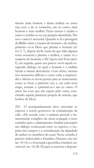 175
missão dum homem e duma mulher no amor
seja esta: a de se tornarem, um ao outro, mais
homem e mais mulher. Fazer crescer é ajudar o
outro a moldar-se na sua própria identidade. Por
isso o amor é artesanal. Quando se lê a passagem
da Bíblia sobre a criação do homem e da mulher,
primeiro vê-se Deus que plasma o homem (cf.
Gn 2, 7), depois dá-Se conta de que falta alguma
coisa essencial e plasma a mulher, e então vê a
surpresa do homem: « Ah! Agora sim! Esta sim! »
E, em seguida, quase nos parece ouvir aquele es-
tupendo diálogo no qual o homem e a mulher
fazem a mútua descoberta. Com efeito, mesmo
nos momentos difíceis, o outro volta a surpreen-
der e abrem-se novas portas para se reencontrar,
como se fosse a primeira vez; e, em cada nova
etapa, tornam a « plasmar-se » um ao outro. O
amor faz com que um espere pelo outro, exer-
citando aquela paciência própria de artesão, que
herdou de Deus.
222.  O acompanhamento deve encorajar os
esposos a serem generosos na comunicação da
vida. « De acordo com o carácter pessoal e hu-
manamente completo do amor conjugal, o justo
caminho para o planeamento familiar pressupõe
um diálogo consensual entre os esposos, o res-
peito dos tempos e a consideração da dignidade
de ambos os membros do casal. Neste sentido, é
preciso redescobrir a Encíclica Humanae vitae (cf.
nn. 10-14) e a Exortação apostólica Familiaris con-
sortio (cf. nn. 14; 28-35) para se reavivar a disponi-
 