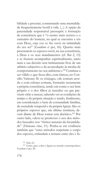 176
bilidade a procriar, contrastando uma mentalida-
de frequentemente hostil à vida. (...) A opção da
paternidade responsável pressupõe a formação
da consciência que é “o centro mais secreto e o
santuário do homem, no qual se encontra a sós
com Deus, cuja voz se faz ouvir na intimidade
do seu ser” (Gaudium et spes, 16). Quanto mais
procurarem os esposos ouvir, na sua consciência,
a Deus e os seus mandamentos (cf. Rm 2, 15)
e se fizerem acompanhar espiritualmente, tanto
mais a sua decisão será intimamente livre de um
arbítrio subjectivo e da acomodação às modas de
comportamento no seu ambiente ».248
Continua a
ser válido o que ficou dito, com clareza, no Con-
cílio Vaticano II: os cônjuges, « de comum acor-
do e com esforço comum, formarão rectamente
a própria consciência, tendo em conta o seu bem
próprio e o dos filhos já nascidos ou que pre-
vêem virão a nascer, sabendo ver as condições de
tempo e da própria situação e tendo, finalmente,
em consideração o bem da comunidade familiar,
da sociedade temporal e da própria Igreja. São os
próprios esposos que, em última instância, de-
vem diante de Deus tomar esta decisão ».249
Por
outro lado, « deve-se promover o uso dos méto-
dos baseados nos “ritmos naturais da fecundida-
de” (Humanae vitae, 11). Ponha-se em evidência
também que “estes métodos respeitam o corpo
dos esposos, estimulam a ternura entre eles e fa-
248
  Ibid., 63.
249
  Const. past. sobre a Igreja no mundo contemporâneo
Gaudium et spes, 50.
 