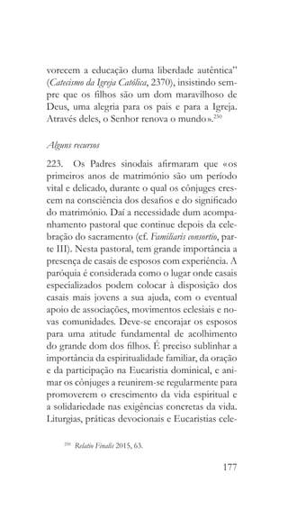 177
vorecem a educação duma liberdade autêntica”
(Catecismo da Igreja Católica, 2370), insistindo sem-
pre que os filhos são um dom maravilhoso de
Deus, uma alegria para os pais e para a Igreja.
Através deles, o Senhor renova o mundo ».250
Alguns recursos
223.  Os Padres sinodais afirmaram que « os
primeiros anos de matrimónio são um período
vital e delicado, durante o qual os cônjuges cres-
cem na consciência dos desafios e do significado
do matrimónio. Daí a necessidade dum acompa-
nhamento pastoral que continue depois da cele-
bração do sacramento (cf. Familiaris consortio, par-
te III). Nesta pastoral, tem grande importância a
presença de casais de esposos com experiência. A
paróquia é considerada como o lugar onde casais
especializados podem colocar à disposição dos
casais mais jovens a sua ajuda, com o eventual
apoio de associações, movimentos eclesiais e no-
vas comunidades. Deve-se encorajar os esposos
para uma atitude fundamental de acolhimento
do grande dom dos filhos. É preciso sublinhar a
importância da espiritualidade familiar, da oração
e da participação na Eucaristia dominical, e ani-
mar os cônjuges a reunirem-se regularmente para
promoverem o crescimento da vida espiritual e
a solidariedade nas exigências concretas da vida.
Liturgias, práticas devocionais e Eucaristias cele-
250
  Relatio Finalis 2015, 63.
 