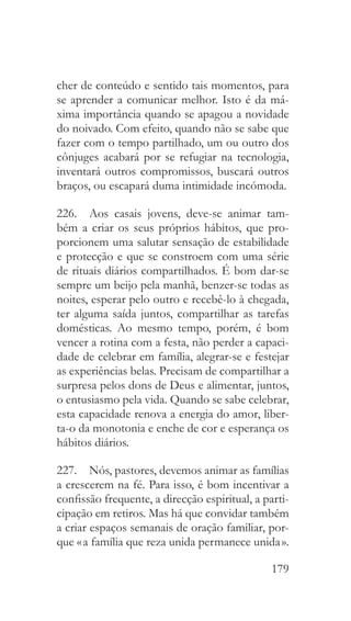 179
cher de conteúdo e sentido tais momentos, para
se aprender a comunicar melhor. Isto é da má-
xima importância quando se apagou a novidade
do noivado. Com efeito, quando não se sabe que
fazer com o tempo partilhado, um ou outro dos
cônjuges acabará por se refugiar na tecnologia,
inventará outros compromissos, buscará outros
braços, ou escapará duma intimidade incómoda.
226.  Aos casais jovens, deve-se animar tam-
bém a criar os seus próprios hábitos, que pro-
porcionem uma salutar sensação de estabilidade
e protecção e que se constroem com uma série
de rituais diários compartilhados. É bom dar-se
sempre um beijo pela manhã, benzer-se todas as
noites, esperar pelo outro e recebê-lo à chegada,
ter alguma saída juntos, compartilhar as tarefas
domésticas. Ao mesmo tempo, porém, é bom
vencer a rotina com a festa, não perder a capaci-
dade de celebrar em família, alegrar-se e festejar
as experiências belas. Precisam de compartilhar a
surpresa pelos dons de Deus e alimentar, juntos,
o entusiasmo pela vida. Quando se sabe celebrar,
esta capacidade renova a energia do amor, liber-
ta-o da monotonia e enche de cor e esperança os
hábitos diários.
227.  Nós, pastores, devemos animar as famílias
a crescerem na fé. Para isso, é bom incentivar a
confissão frequente, a direcção espiritual, a parti-
cipação em retiros. Mas há que convidar também
a criar espaços semanais de oração familiar, por-
que « a família que reza unida permanece unida ».
 