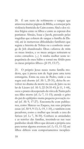 18
20.  É um rasto de sofrimento e sangue que
atravessa muitas páginas da Bíblia, a começar pela
violência fratricida de Caim contra Abel e dos vá-
rios litígios entre os filhos e entre as esposas dos
patriarcas Abraão, Isaac e Jacob, passando pelas
tragédias que cobrem de sangue a família de Da-
vid, até às numerosas dificuldades familiares que
regista a história de Tobias ou a confissão amar-
ga de Job abandonado: Deus « afastou de mim
os meus irmãos, e os meus amigos retiraram-se
como estranhos. (...) A minha mulher sente re-
pugnância do meu hálito e tornei-me fétido para
os meus próprios filhos » (Jb 19, 13.17).
21.  O próprio Jesus nasce numa família mo-
desta, que à pressa tem de fugir para uma terra
estrangeira. Entra na casa de Pedro, onde a sua
sogra está doente (cf. Mc 1, 29-31), deixa-Se en-
volver no drama da morte na casa de Jairo ou no
lar de Lázaro (cf. Mc 5, 22-24.35-43; Jo 11, 1-44),
ouve o pranto desesperado da viúva de Naim pelo
seu filho morto (cf. Lc 7, 11-15); atende o grito
do pai do epiléptico numa pequena povoação ru-
ral (cf. Mc 9, 17-27). Encontra-Se com publica-
nos, como Mateus ou Zaqueu, nas suas próprias
casas (cf. Mt 9, 9-13; Lc 19, 1-10), e também com
pecadoras, como a mulher que invade a casa do
fariseu (cf. Lc 7, 36-50). Conhece as ansiedades
e as tensões das famílias, inserindo-as nas suas
parábolas: desde filhos que deixam a própria casa
para tentar alguma aventura (cf. Lc 15, 11-32) até
filhos difíceis com comportamentos inexplicá-
 