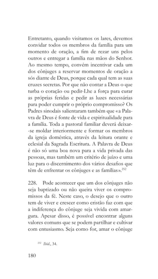 180
Entretanto, quando visitamos os lares, devemos
convidar todos os membros da família para um
momento de oração, a fim de rezar uns pelos
outros e entregar a família nas mãos do Senhor.
Ao mesmo tempo, convém incentivar cada um
dos cônjuges a reservar momentos de oração a
sós diante de Deus, porque cada qual tem as suas
cruzes secretas. Por que não contar a Deus o que
turba o coração ou pedir-Lhe a força para curar
as próprias feridas e pedir as luzes necessárias
para poder cumprir o próprio compromisso? Os
Padres sinodais salientaram também que « a Pala-
vra de Deus é fonte de vida e espiritualidade para
a família. Toda a pastoral familiar deverá deixar-
-se moldar interiormente e formar os membros
da igreja doméstica, através da leitura orante e
eclesial da Sagrada Escritura. A Palavra de Deus
é não só uma boa nova para a vida privada das
pessoas, mas também um critério de juízo e uma
luz para o discernimento dos vários desafios que
têm de enfrentar os cônjuges e as famílias ».252
228.  Pode acontecer que um dos cônjuges não
seja baptizado ou não queira viver os compro-
missos da fé. Neste caso, o desejo que o outro
tem de viver e crescer como cristão faz com que
a indiferença do cônjuge seja vivida com amar-
gura. Apesar disso, é possível encontrar alguns
valores comuns que se podem partilhar e cultivar
com entusiasmo. Seja como for, amar o cônjuge
252
  Ibid., 34.
 