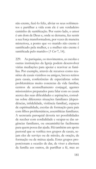 181
não crente, fazê-lo feliz, aliviar os seus sofrimen-
tos e partilhar a vida com ele é um verdadeiro
caminho de santificação. Por outro lado, o amor
é um dom de Deus e, onde se derrama, faz sentir
a sua força transformadora, por vezes de maneira
misteriosa, a ponto que « o marido não crente é
santificado pela mulher, e a mulher não crente é
santificada pelo marido » (1 Cor 7, 14).
229.  As paróquias, os movimentos, as escolas e
outras instituições da Igreja podem desenvolver
várias mediações para apoiar e reavivar as famí-
lias. Por exemplo, através de recursos como reu-
niões de casais vizinhos ou amigos, breves retiros
para casais, conferências de especialistas sobre
problemáticas muito concretas da vida familiar,
centros de aconselhamento conjugal, agentes
missionários preparados para falar com os casais
acerca das suas dificuldades e aspirações, consul-
tas sobre diferentes situações familiares (depen-
dências, infidelidade, violência familiar), espaços
de espiritualidade, escolas de formação para pais
com filhos problemáticos, assembleias familiares.
A secretaria paroquial deveria ter possibilidades
de receber com cordialidade e ocupar-se das ur-
gências familiares, ou encaminhá-las facilmente
para quem possa dar ajuda. Há também um apoio
pastoral que se verifica nos grupos de casais, se-
jam eles de serviço ou de missão, de oração, de
formação ou de mútua ajuda. Estes grupos pro-
porcionam a ocasião de dar, de viver a abertura
da família aos outros, de partilhar a fé, mas ao
 
