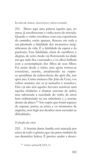183
Iluminar crises, angústias e dificuldades
231.  Deixo aqui uma palavra àqueles que, no
amor, já envelheceram o vinho novo do noivado.
Quando o vinho envelhece com esta experiência
do caminho, então aparece, floresce em toda a
sua plenitude a fidelidade dos momentos insig-
nificantes da vida. É a fidelidade da espera e da
paciência. Esta fidelidade, cheia de sacrifícios e
alegrias, de certo modo vai florescendo na idade
em que tudo fica « sazonado » e os olhos brilham
com a contemplação dos filhos de seus filhos.
Foi assim desde o início, mas agora tornou-se
consciente, assente, amadurecido na surpre-
sa quotidiana da redescoberta dia após dia, ano
após ano. Como ensinava São João da Cruz, « os
velhos amantes são os já treinados e testados ».
Eles « já não têm aqueles fervores sensíveis nem
aquelas ebulições e chamas externas de ardor,
mas saboreiam a suavidade do vinho de amor
bem sedimentado na sua substância (...) assente
dentro da alma ».253
Isto supõe que foram capazes
de superar, juntos, as crises e os momentos de
angústia, sem fugir aos desafios nem esconder as
dificuldades.
O desafio das crises
232.  A história duma família está marcada por
crises de todo o género, que são parte também da
sua dramática beleza. É preciso ajudar a desco-
253
  Cântico espiritual B, XXV, 11.
 
