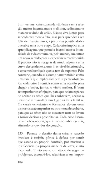 184
brir que uma crise superada não leva a uma rela-
ção menos intensa, mas a melhorar, sedimentar e
maturar o vinho da união. Não se vive juntos para
ser cada vez menos feliz, mas para aprender a ser
feliz de maneira nova, a partir das possibilidades
que abre uma nova etapa. Cada crise implica uma
aprendizagem, que permite incrementar a inten-
sidade da vida comum ou, pelo menos, encontrar
um novo sentido para a experiência matrimonial.
É preciso não se resignar de modo algum a uma
curva descendente, a uma inevitável deterioração,
a uma mediocridade que se tem de suportar. Pelo
contrário, quando se assume o matrimónio como
uma tarefa que implica também superar obstácu-
los, cada crise é sentida como uma ocasião para
chegar a beber, juntos, o vinho melhor. É bom
acompanhar os cônjuges, para que sejam capazes
de aceitar as crises que lhes sobrevêm, aceitar o
desafio e atribuir-lhes um lugar na vida familiar.
Os casais experientes e formados devem estar
dispostos a acompanhar outros nesta descoberta,
para que as crises não os assustem nem os levem
a tomar decisões precipitadas. Cada crise escon-
de uma boa notícia, que é preciso saber escutar,
afinando os ouvidos do coração.
233.  Perante o desafio duma crise, a reacção
imediata é resistir, pôr-se à defesa por sentir
que escapa ao próprio controle, por mostrar a
insuficiência da própria maneira de viver, e isto
incomoda. Então usa-se o método de negar os
problemas, escondê-los, relativizar a sua impor-
 