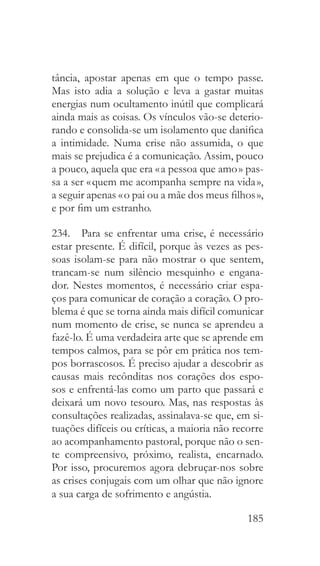 185
tância, apostar apenas em que o tempo passe.
Mas isto adia a solução e leva a gastar muitas
energias num ocultamento inútil que complicará
ainda mais as coisas. Os vínculos vão-se deterio-
rando e consolida-se um isolamento que danifica
a intimidade. Numa crise não assumida, o que
mais se prejudica é a comunicação. Assim, pouco
a pouco, aquela que era « a pessoa que amo » pas-
sa a ser « quem me acompanha sempre na vida »,
a seguir apenas « o pai ou a mãe dos meus filhos »,
e por fim um estranho.
234.  Para se enfrentar uma crise, é necessário
estar presente. É difícil, porque às vezes as pes-
soas isolam-se para não mostrar o que sentem,
trancam-se num silêncio mesquinho e engana-
dor. Nestes momentos, é necessário criar espa-
ços para comunicar de coração a coração. O pro-
blema é que se torna ainda mais difícil comunicar
num momento de crise, se nunca se aprendeu a
fazê-lo. É uma verdadeira arte que se aprende em
tempos calmos, para se pôr em prática nos tem-
pos borrascosos. É preciso ajudar a descobrir as
causas mais recônditas nos corações dos espo-
sos e enfrentá-las como um parto que passará e
deixará um novo tesouro. Mas, nas respostas às
consultações realizadas, assinalava-se que, em si-
tuações difíceis ou críticas, a maioria não recorre
ao acompanhamento pastoral, porque não o sen-
te compreensivo, próximo, realista, encarnado.
Por isso, procuremos agora debruçar-nos sobre
as crises conjugais com um olhar que não ignore
a sua carga de sofrimento e angústia.
 
