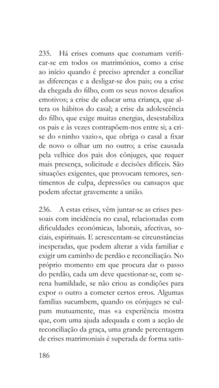 186
235.  Há crises comuns que costumam verifi-
car-se em todos os matrimónios, como a crise
ao início quando é preciso aprender a conciliar
as diferenças e a desligar-se dos pais; ou a crise
da chegada do filho, com os seus novos desafios
emotivos; a crise de educar uma criança, que al-
tera os hábitos do casal; a crise da adolescência
do filho, que exige muitas energias, desestabiliza
os pais e às vezes contrapõem-nos entre si; a cri-
se do « ninho vazio », que obriga o casal a fixar
de novo o olhar um no outro; a crise causada
pela velhice dos pais dos cônjuges, que requer
mais presença, solicitude e decisões difíceis. São
situações exigentes, que provocam temores, sen-
timentos de culpa, depressões ou cansaços que
podem afectar gravemente a união.
236.  A estas crises, vêm juntar-se as crises pes-
soais com incidência no casal, relacionadas com
dificuldades económicas, laborais, afectivas, so-
ciais, espirituais. E acrescentam-se circunstâncias
inesperadas, que podem alterar a vida familiar e
exigir um caminho de perdão e reconciliação. No
próprio momento em que procura dar o passo
do perdão, cada um deve questionar-se, com se-
rena humildade, se não criou as condições para
expor o outro a cometer certos erros. Algumas
famílias sucumbem, quando os cônjuges se cul-
pam mutuamente, mas « a experiência mostra
que, com uma ajuda adequada e com a acção de
reconciliação da graça, uma grande percentagem
de crises matrimoniais é superada de forma satis-
 