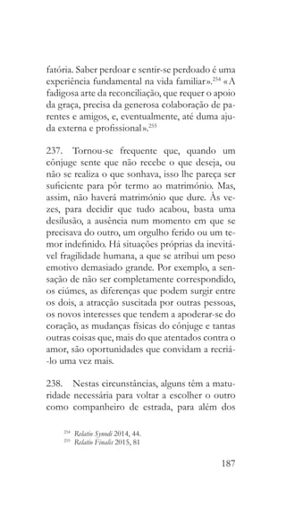 187
fatória. Saber perdoar e sentir-se perdoado é uma
experiência fundamental na vida familiar ».254
« A
fadigosa arte da reconciliação, que requer o apoio
da graça, precisa da generosa colaboração de pa-
rentes e amigos, e, eventualmente, até duma aju-
da externa e profissional ».255
237.  Tornou-se frequente que, quando um
cônjuge sente que não recebe o que deseja, ou
não se realiza o que sonhava, isso lhe pareça ser
suficiente para pôr termo ao matrimónio. Mas,
assim, não haverá matrimónio que dure. Às ve-
zes, para decidir que tudo acabou, basta uma
desilusão, a ausência num momento em que se
precisava do outro, um orgulho ferido ou um te-
mor indefinido. Há situações próprias da inevitá-
vel fragilidade humana, a que se atribui um peso
emotivo demasiado grande. Por exemplo, a sen-
sação de não ser completamente correspondido,
os ciúmes, as diferenças que podem surgir entre
os dois, a atracção suscitada por outras pessoas,
os novos interesses que tendem a apoderar-se do
coração, as mudanças físicas do cônjuge e tantas
outras coisas que, mais do que atentados contra o
amor, são oportunidades que convidam a recriá-
-lo uma vez mais.
238.  Nestas circunstâncias, alguns têm a matu-
ridade necessária para voltar a escolher o outro
como companheiro de estrada, para além dos
254
  Relatio Synodi 2014, 44.
255
  Relatio Finalis 2015, 81
 