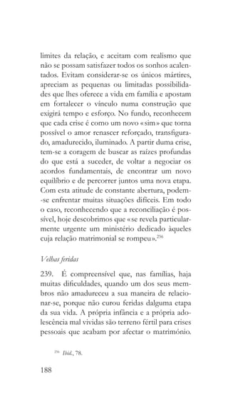 188
limites da relação, e aceitam com realismo que
não se possam satisfazer todos os sonhos acalen-
tados. Evitam considerar-se os únicos mártires,
apreciam as pequenas ou limitadas possibilida-
des que lhes oferece a vida em família e apostam
em fortalecer o vínculo numa construção que
exigirá tempo e esforço. No fundo, reconhecem
que cada crise é como um novo « sim » que torna
possível o amor renascer reforçado, transfigura-
do, amadurecido, iluminado. A partir duma crise,
tem-se a coragem de buscar as raízes profundas
do que está a suceder, de voltar a negociar os
acordos fundamentais, de encontrar um novo
equilíbrio e de percorrer juntos uma nova etapa.
Com esta atitude de constante abertura, podem-
-se enfrentar muitas situações difíceis. Em todo
o caso, reconhecendo que a reconciliação é pos-
sível, hoje descobrimos que « se revela particular-
mente urgente um ministério dedicado àqueles
cuja relação matrimonial se rompeu ».256
Velhas feridas
239.  É compreensível que, nas famílias, haja
muitas dificuldades, quando um dos seus mem-
bros não amadureceu a sua maneira de relacio-
nar-se, porque não curou feridas dalguma etapa
da sua vida. A própria infância e a própria ado-
lescência mal vividas são terreno fértil para crises
pessoais que acabam por afectar o matrimónio.
256
  Ibid., 78.
 