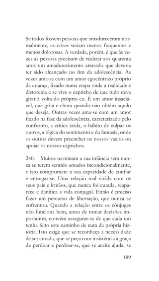189
Se todos fossem pessoas que amadureceram nor-
malmente, as crises seriam menos frequentes e
menos dolorosas. A verdade, porém, é que às ve-
zes as pessoas precisam de realizar aos quarenta
anos um amadurecimento atrasado que deveria
ter sido alcançado no fim da adolescência. Às
vezes ama-se com um amor egocêntrico próprio
da criança, fixado numa etapa onde a realidade é
distorcida e se vive o capricho de que tudo deva
girar à volta do próprio eu. É um amor insaciá-
vel, que grita e chora quando não obtém aquilo
que deseja. Outras vezes ama-se com um amor
fixado na fase da adolescência, caracterizado pelo
confronto, a crítica ácida, o hábito de culpar os
outros, a lógica do sentimento e da fantasia, onde
os outros devem preencher os nossos vazios ou
apoiar os nossos caprichos.
240.  Muitos terminam a sua infância sem nun-
ca se terem sentido amados incondicionalmente,
e isto compromete a sua capacidade de confiar
e entregar-se. Uma relação mal vivida com os
seus pais e irmãos, que nunca foi curada, reapa-
rece e danifica a vida conjugal. Então é preciso
fazer um percurso de libertação, que nunca se
enfrentou. Quando a relação entre os cônjuges
não funciona bem, antes de tomar decisões im-
portantes, convém assegurar-se de que cada um
tenha feito este caminho de cura da própria his-
tória. Isto exige que se reconheça a necessidade
de ser curado, que se peça com insistência a graça
de perdoar e perdoar-se, que se aceite ajuda, se
 