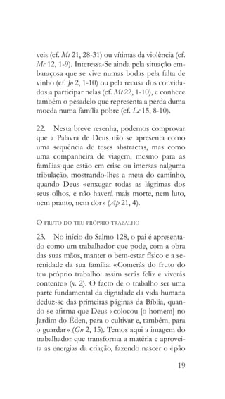 19
veis (cf. Mt 21, 28-31) ou vítimas da violência (cf.
Mc 12, 1-9). Interessa-Se ainda pela situação em-
baraçosa que se vive numas bodas pela falta de
vinho (cf. Jo 2, 1-10) ou pela recusa dos convida-
dos a participar nelas (cf. Mt 22, 1-10), e conhece
também o pesadelo que representa a perda duma
moeda numa família pobre (cf. Lc 15, 8-10).
22.  Nesta breve resenha, podemos comprovar
que a Palavra de Deus não se apresenta como
uma sequência de teses abstractas, mas como
uma companheira de viagem, mesmo para as
famílias que estão em crise ou imersas nalguma
tribulação, mostrando-lhes a meta do caminho,
quando Deus « enxugar todas as lágrimas dos
seus olhos, e não haverá mais morte, nem luto,
nem pranto, nem dor » (Ap 21, 4).
O fruto do teu próprio trabalho
23.  No início do Salmo 128, o pai é apresenta-
do como um trabalhador que pode, com a obra
das suas mãos, manter o bem-estar físico e a se-
renidade da sua família: « Comerás do fruto do
teu próprio trabalho: assim serás feliz e viverás
contente » (v. 2). O facto de o trabalho ser uma
parte fundamental da dignidade da vida humana
deduz-se das primeiras páginas da Bíblia, quan-
do se afirma que Deus « colocou [o homem] no
Jardim do Éden, para o cultivar e, também, para
o guardar » (Gn 2, 15). Temos aqui a imagem do
trabalhador que transforma a matéria e aprovei-
ta as energias da criação, fazendo nascer o « pão
 