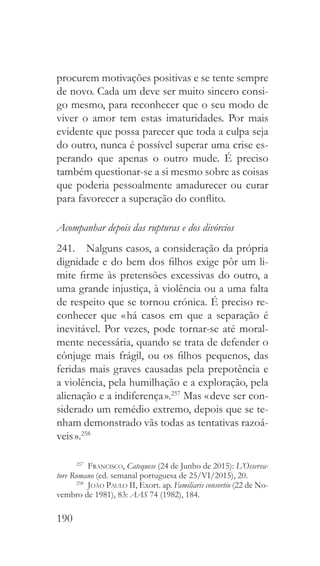 190
procurem motivações positivas e se tente sempre
de novo. Cada um deve ser muito sincero consi-
go mesmo, para reconhecer que o seu modo de
viver o amor tem estas imaturidades. Por mais
evidente que possa parecer que toda a culpa seja
do outro, nunca é possível superar uma crise es-
perando que apenas o outro mude. É preciso
também questionar-se a si mesmo sobre as coisas
que poderia pessoalmente amadurecer ou curar
para favorecer a superação do conflito.
Acompanhar depois das rupturas e dos divórcios
241.  Nalguns casos, a consideração da própria
dignidade e do bem dos filhos exige pôr um li-
mite firme às pretensões excessivas do outro, a
uma grande injustiça, à violência ou a uma falta
de respeito que se tornou crónica. É preciso re-
conhecer que « há casos em que a separação é
inevitável. Por vezes, pode tornar-se até moral-
mente necessária, quando se trata de defender o
cônjuge mais frágil, ou os filhos pequenos, das
feridas mais graves causadas pela prepotência e
a violência, pela humilhação e a exploração, pela
alienação e a indiferença ».257
Mas « deve ser con-
siderado um remédio extremo, depois que se te-
nham demonstrado vãs todas as tentativas razoá-
veis ».258
257
  Francisco, Catequese (24 de Junho de 2015): L’Osserva-
tore Romano (ed. semanal portuguesa de 25/VI/2015), 20.
258
  João Paulo II, Exort. ap. Familiaris consortio (22 de No-
vembro de 1981), 83: AAS 74 (1982), 184.
 