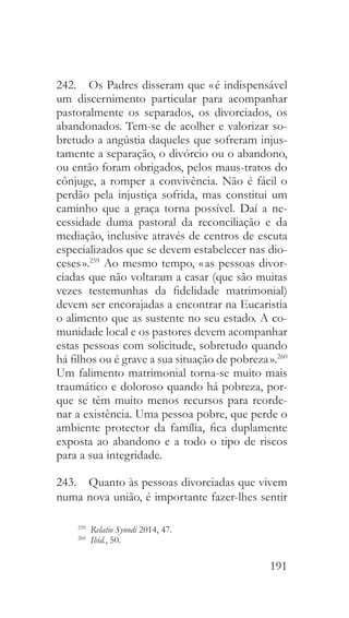 191
242.  Os Padres disseram que « é indispensável
um discernimento particular para acompanhar
pastoralmente os separados, os divorciados, os
abandonados. Tem-se de acolher e valorizar so-
bretudo a angústia daqueles que sofreram injus-
tamente a separação, o divórcio ou o abandono,
ou então foram obrigados, pelos maus-tratos do
cônjuge, a romper a convivência. Não é fácil o
perdão pela injustiça sofrida, mas constitui um
caminho que a graça torna possível. Daí a ne-
cessidade duma pastoral da reconciliação e da
mediação, inclusive através de centros de escuta
especializados que se devem estabelecer nas dio-
ceses ».259
Ao mesmo tempo, « as pessoas divor-
ciadas que não voltaram a casar (que são muitas
vezes testemunhas da fidelidade matrimonial)
devem ser encorajadas a encontrar na Eucaristia
o alimento que as sustente no seu estado. A co-
munidade local e os pastores devem acompanhar
estas pessoas com solicitude, sobretudo quando
há filhos ou é grave a sua situação de pobreza ».260
Um falimento matrimonial torna-se muito mais
traumático e doloroso quando há pobreza, por-
que se têm muito menos recursos para reorde-
nar a existência. Uma pessoa pobre, que perde o
ambiente protector da família, fica duplamente
exposta ao abandono e a todo o tipo de riscos
para a sua integridade.
243.  Quanto às pessoas divorciadas que vivem
numa nova união, é importante fazer-lhes sentir
259
  Relatio Synodi 2014, 47.
260
  Ibid., 50.
 