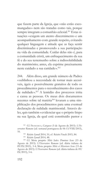 192
que fazem parte da Igreja, que « não estão exco-
mungadas » nem são tratadas como tais, porque
sempre integram a comunhão eclesial.261
Estas si-
tuações « exigem um atento discernimento e um
acompanhamento com grande respeito, evitando
qualquer linguagem e atitude que as faça sentir
discriminadas e promovendo a sua participação
na vida da comunidade. Cuidar delas não é, para
a comunidade cristã, um enfraquecimento da sua
fé e do seu testemunho sobre a indissolubilidade
do matrimónio; antes, ela exprime precisamente
neste cuidado a sua caridade ».262
244.  Além disso, um grande número de Padres
« sublinhou a necessidade de tornar mais acessí-
veis, ágeis e possivelmente gratuitos de todo os
procedimentos para o reconhecimento dos casos
de nulidade ».263
A lentidão dos processos irrita
e cansa as pessoas. Os meus dois documentos
recentes sobre tal matéria264
levaram a uma sim-
plificação dos procedimentos para uma eventual
declaração de nulidade matrimonial. Através de-
les, quis também « evidenciar que o próprio bispo
na sua Igreja, da qual está constituído pastor e
261
 Cf. Francisco, Catequese (5 de Agosto de 2015): L’Os-
servatore Romano (ed. semanal portuguesa de 06-13/VIII/2015),
16.
262
  Relatio Synodi 2014, 51; cf. Relatio Finalis 2015, 84.
263
  Relatio Synodi 2014, 48.
264
 Cf. Motu proprio Mitis Iudex Dominus Iesus (15 de
Agosto de 2015): L’Osservatore Romano (ed. diária italiana de
09/IX/2015), 3-4; Motu proprio Mitis et Misericors Iesus (15 de
Agosto de 2015): L’Osservatore Romano (ed. diária italiana de 09/
IX/2015), 5-6.
 