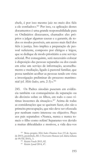 193
chefe, é por isso mesmo juiz no meio dos fiéis
a ele confiados ».265
Por isso, « a aplicação destes
documentos é uma grande responsabilidade para
os Ordinários diocesanos, chamados eles pró-
prios a julgar algumas causas e a garantir, de to-
dos os modos possíveis, um acesso mais fácil dos
fiéis à justiça. Isto implica a preparação de pes-
soal suficiente, composto por clérigos e leigos,
que se dedique de modo prioritário a este serviço
eclesial. Por conseguinte, será necessário colocar
à disposição das pessoas separadas ou dos casais
em crise um serviço de informação, aconselha-
mento e mediação, ligado à pastoral familiar, que
possa também acolher as pessoas tendo em vista
a investigação preliminar do processo matrimo-
nial (cf. Mitis Iudex, arts. 2-3) ».266
245.  Os Padres sinodais puseram em evidên-
cia também « as consequências da separação ou
do divórcio sobre os filhos, em todo o caso ví-
timas inocentes da situação ».267
Acima de todas
as considerações que se queiram fazer, eles são a
primeira preocupação, que não deve ser ofuscada
por nenhum outro interesse ou objectivo. Peço
aos pais separados: « Nunca, nunca e nunca to-
meis o filho como refém! Separastes-vos devido
a muitas dificuldades e motivos, a vida deu-vos
265
  Motu proprio Mitis Iudex Dominus Iesus (15 de Agosto
de 2015), preâmbulo, III: L’Osservatore Romano (ed. diária italiana
de 09/IX/2015), 3.
266
  Relatio Finalis 2015, 82.
267
  Relatio Synodi 2014, 47.
 