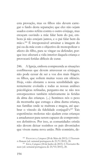 194
esta provação, mas os filhos não devem carre-
gar o fardo desta separação; que eles não sejam
usados como reféns contra o outro cônjuge, mas
cresçam ouvindo a mãe falar bem do pai, em-
bora já não estejam juntos, e o pai falar bem da
mãe ».268
É irresponsável arruinar a imagem do
pai ou da mãe com o objectivo de monopolizar o
afecto do filho, para se vingar ou defender, por-
que isso afectará a vida interior daquela criança e
provocará feridas difíceis de curar.
246.  A Igreja, embora compreenda as situações
conflituosas que devem atravessar os cônjuges,
não pode cessar de ser a voz dos mais frágeis:
os filhos, que sofrem muitas vezes em silêncio.
Hoje, « não obstante a nossa sensibilidade apa-
rentemente evoluída e todas as nossas análises
psicológicas refinadas, pergunto-me se não nos
entorpecemos também relativamente às feridas
da alma das crianças. (...) Sentimos nós o peso
da montanha que esmaga a alma duma criança,
nas famílias onde se maltrata e magoa, até que-
brar o vínculo da fidelidade conjugal? »269
Tais
experiências molestas não ajudam estas crianças
a amadurecer para serem capazes de compromis-
sos definitivos. Por isso, as comunidades cristãs
não devem deixar sozinhos os pais divorciados
que vivem numa nova união. Pelo contrário, de-
268
  Francisco, Catequese (20 de Maio de 2015): L’Osservato-
re Romano (ed. semanal portuguesa de 21/V/2015), 20.
269
  Idem, Catequese (24 de Junho de 2015): L’Osservatore Ro-
mano (ed. semanal portuguesa de 25/VI/2015), 20.
 