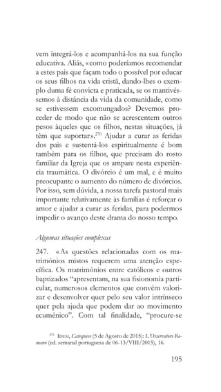 195
vem integrá-los e acompanhá-los na sua função
educativa. Aliás, « como poderíamos recomendar
a estes pais que façam todo o possível por educar
os seus filhos na vida cristã, dando-lhes o exem-
plo duma fé convicta e praticada, se os mantivés-
semos à distância da vida da comunidade, como
se estivessem excomungados? Devemos pro-
ceder de modo que não se acrescentem outros
pesos àqueles que os filhos, nestas situações, já
têm que suportar ».270
Ajudar a curar as feridas
dos pais e sustentá-los espiritualmente é bom
também para os filhos, que precisam do rosto
familiar da Igreja que os ampare nesta experiên-
cia traumática. O divórcio é um mal, e é muito
preocupante o aumento do número de divórcios.
Por isso, sem dúvida, a nossa tarefa pastoral mais
importante relativamente às famílias é reforçar o
amor e ajudar a curar as feridas, para podermos
impedir o avanço deste drama do nosso tempo.
Algumas situações complexas
247.  « As questões relacionadas com os ma-
trimónios mistos requerem uma atenção espe-
cífica. Os matrimónios entre católicos e outros
baptizados “apresentam, na sua fisionomia parti-
cular, numerosos elementos que convém valori-
zar e desenvolver quer pelo seu valor intrínseco
quer pela ajuda que podem dar ao movimento
ecuménico”. Com tal finalidade, “procure-se
270
  Idem, Catequese (5 de Agosto de 2015): L’Osservatore Ro-
mano (ed. semanal portuguesa de 06-13/VIII/2015), 16.
 