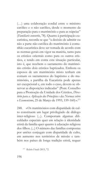 196
(…) uma colaboração cordial entre o ministro
católico e o não católico, desde o momento da
preparação para o matrimónio e para as núpcias”
(Familiaris consortio, 78). Quanto à participação eu-
carística, recorda-se que “a decisão de admitir ou
não a parte não católica do matrimónio à comu-
nhão eucarística deve ser tomada de acordo com
as normas gerais em vigor na matéria, tanto para
os cristãos orientais como para os outros cris-
tãos, e tendo em conta esta situação particular,
isto é, que recebem o sacramento do matrimó-
nio cristão dois cristãos baptizados. Embora os
esposos de um matrimónio misto tenham em
comum os sacramentos do baptismo e do ma-
trimónio, a partilha da Eucaristia pode apenas
ser excepcional e, em todo o caso, devem-se ob-
servar as disposições indicadas” (Pont. Conselho
para a Promoção da Unidade dos Cristãos, Direc-
tório para a Aplicação dos Princípios e das Normas sobre
o Ecumenismo, 25 de Março de 1993, 159-160) ».271
248.  « Os matrimónios com disparidade de cul-
to constituem um lugar privilegiado de diálogo
inter-religioso (...). Comportam algumas difi-
culdades especiais quer em relação à identidade
cristã da família quer quanto à educação religiosa
dos filhos. (...) O número das famílias compostas
por uniões conjugais com disparidade de culto,
em aumento nos territórios de missão e tam-
bém nos países de longa tradição cristã, requer
271
  Relatio Finalis 2015, 72.
 