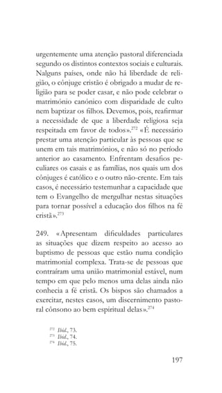 197
urgentemente uma atenção pastoral diferenciada
segundo os distintos contextos sociais e culturais.
Nalguns países, onde não há liberdade de reli-
gião, o cônjuge cristão é obrigado a mudar de re-
ligião para se poder casar, e não pode celebrar o
matrimónio canónico com disparidade de culto
nem baptizar os filhos. Devemos, pois, reafirmar
a necessidade de que a liberdade religiosa seja
respeitada em favor de todos ».272
« É necessário
prestar uma atenção particular às pessoas que se
unem em tais matrimónios, e não só no período
anterior ao casamento. Enfrentam desafios pe-
culiares os casais e as famílias, nos quais um dos
cônjuges é católico e o outro não-crente. Em tais
casos, é necessário testemunhar a capacidade que
tem o Evangelho de mergulhar nestas situações
para tornar possível a educação dos filhos na fé
cristã ».273
249.  « Apresentam dificuldades particulares
as situações que dizem respeito ao acesso ao
baptismo de pessoas que estão numa condição
matrimonial complexa. Trata-se de pessoas que
contraíram uma união matrimonial estável, num
tempo em que pelo menos uma delas ainda não
conhecia a fé cristã. Os bispos são chamados a
exercitar, nestes casos, um discernimento pasto-
ral cônsono ao bem espiritual delas ».274
272
  Ibid., 73.
273
  Ibid., 74.
274
  Ibid., 75.
 