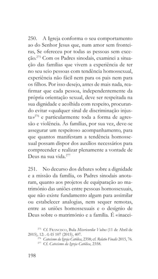 198
250.  A Igreja conforma o seu comportamento
ao do Senhor Jesus que, num amor sem frontei-
ras, Se ofereceu por todas as pessoas sem exce-
ção.275
Com os Padres sinodais, examinei a situa-
ção das famílias que vivem a experiência de ter
no seu seio pessoas com tendência homossexual,
experiência não fácil nem para os pais nem para
os filhos. Por isso desejo, antes de mais nada, rea-
firmar que cada pessoa, independentemente da
própria orientação sexual, deve ser respeitada na
sua dignidade e acolhida com respeito, procuran-
do evitar « qualquer sinal de discriminação injus-
ta »276
e particularmente toda a forma de agres-
são e violência. Às famílias, por sua vez, deve-se
assegurar um respeitoso acompanhamento, para
que quantos manifestam a tendência homosse-
xual possam dispor dos auxílios necessários para
compreender e realizar plenamente a vontade de
Deus na sua vida.277
251.  No decurso dos debates sobre a dignidade
e a missão da família, os Padres sinodais anota-
ram, quanto aos projetos de equiparação ao ma-
trimónio das uniões entre pessoas homossexuais,
que não existe fundamento algum para assimilar
ou estabelecer analogias, nem sequer remotas,
entre as uniões homossexuais e o desígnio de
Deus sobre o matrimónio e a família. É « inacei-
275
 Cf. Francisco, Bula Misericordiæ Vultus (11 de Abril de
2015), 12: AAS 107 (2015), 407.
276
  Catecismo da Igreja Católica, 2358; cf. Relatio Finalis 2015, 76.
277
 Cf. Catecismo da Igreja Católica, 2358.
 