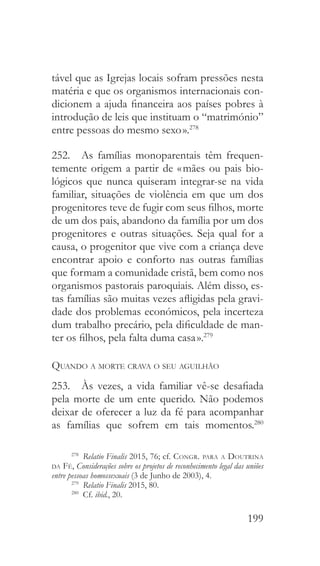 199
tável que as Igrejas locais sofram pressões nesta
matéria e que os organismos internacionais con-
dicionem a ajuda financeira aos países pobres à
introdução de leis que instituam o “matrimónio”
entre pessoas do mesmo sexo ».278
252.  As famílias monoparentais têm frequen-
temente origem a partir de « mães ou pais bio-
lógicos que nunca quiseram integrar-se na vida
familiar, situações de violência em que um dos
progenitores teve de fugir com seus filhos, morte
de um dos pais, abandono da família por um dos
progenitores e outras situações. Seja qual for a
causa, o progenitor que vive com a criança deve
encontrar apoio e conforto nas outras famílias
que formam a comunidade cristã, bem como nos
organismos pastorais paroquiais. Além disso, es-
tas famílias são muitas vezes afligidas pela gravi-
dade dos problemas económicos, pela incerteza
dum trabalho precário, pela dificuldade de man-
ter os filhos, pela falta duma casa ».279
Quando a morte crava o seu aguilhão
253.  Às vezes, a vida familiar vê-se desafiada
pela morte de um ente querido. Não podemos
deixar de oferecer a luz da fé para acompanhar
as famílias que sofrem em tais momentos.280
278
  Relatio Finalis 2015, 76; cf. Congr. para a Doutrina
da Fé, Considerações sobre os projetos de reconhecimento legal das uniões
entre pessoas homossexuais (3 de Junho de 2003), 4.
279
  Relatio Finalis 2015, 80.
280
 Cf. ibid., 20.
 