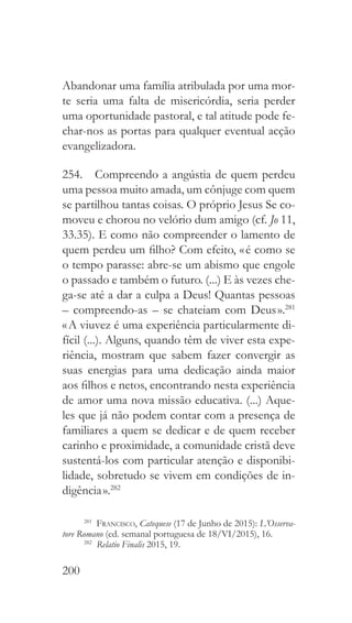 200
Abandonar uma família atribulada por uma mor-
te seria uma falta de misericórdia, seria perder
uma oportunidade pastoral, e tal atitude pode fe-
char-nos as portas para qualquer eventual acção
evangelizadora.
254.  Compreendo a angústia de quem perdeu
uma pessoa muito amada, um cônjuge com quem
se partilhou tantas coisas. O próprio Jesus Se co-
moveu e chorou no velório dum amigo (cf. Jo 11,
33.35). E como não compreender o lamento de
quem perdeu um filho? Com efeito, « é como se
o tempo parasse: abre-se um abismo que engole
o passado e também o futuro. (...) E às vezes che-
ga-se até a dar a culpa a Deus! Quantas pessoas
– compreendo-as – se chateiam com Deus ».281
« A viuvez é uma experiência particularmente di-
fícil (...). Alguns, quando têm de viver esta expe-
riência, mostram que sabem fazer convergir as
suas energias para uma dedicação ainda maior
aos filhos e netos, encontrando nesta experiência
de amor uma nova missão educativa. (...) Aque-
les que já não podem contar com a presença de
familiares a quem se dedicar e de quem receber
carinho e proximidade, a comunidade cristã deve
sustentá-los com particular atenção e disponibi-
lidade, sobretudo se vivem em condições de in-
digência ».282
281
  Francisco, Catequese (17 de Junho de 2015): L’Osserva-
tore Romano (ed. semanal portuguesa de 18/VI/2015), 16.
282
  Relatio Finalis 2015, 19.
 