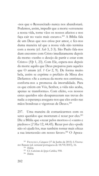 202
-nos que o Ressuscitado nunca nos abandonará.
Podemos, assim, impedir que a morte « envenene
a nossa vida, torne vãos os nossos afectos e nos
faça cair no vazio mais escuro ».283
A Bíblia fala
de um Deus que nos criou por amor, e fez-nos
duma maneira tal que a nossa vida não termina
com a morte (cf. Sab 3, 2-3). São Paulo fala-nos
dum encontro com Cristo imediatamente depois
da morte: « tenho o desejo de partir e estar com
Cristo » (Flp 1, 23). Com Ele, espera-nos depois
da morte aquilo que Deus preparou para aqueles
que O amam (cf. 1 Cor 2, 9). De forma muito
bela, assim se exprime o prefácio da Missa dos
Defuntos: « Se a certeza da morte nos entristece,
conforta-nos a promessa da imortalidade. Para
os que crêem em Vós, Senhor, a vida não acaba,
apenas se transforma ». Com efeito, « os nossos
entes queridos não desapareceram nas trevas do
nada: a esperança assegura-nos que eles estão nas
mãos bondosas e vigorosas de Deus ».284
257.  Uma maneira de comunicarmos com os
seres queridos que morreram é rezar por eles.285
Diz a Bíblia que « rezar pelos mortos » é « santo e
piedoso » (2 Mac 12, 44.45). Rezar por eles « pode
não só ajudá-los, mas também tornar mais eficaz
a sua intercessão em nosso favor ».286
O Apoca-
283
  Francisco, Catequese (17 de Junho de 2015): L’Osserva-
tore Romano (ed. semanal portuguesa de 18/VI/2015), 16.
284
  Ibidem.
285
 Cf. Catecismo da Igreja Católica, 958.
286
  Ibidem.
 