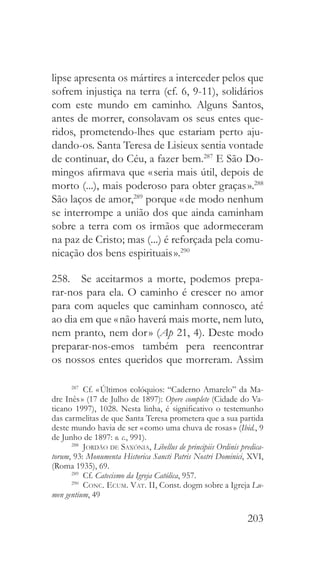 203
lipse apresenta os mártires a interceder pelos que
sofrem injustiça na terra (cf. 6, 9-11), solidários
com este mundo em caminho. Alguns Santos,
antes de morrer, consolavam os seus entes que-
ridos, prometendo-lhes que estariam perto aju-
dando-os. Santa Teresa de Lisieux sentia vontade
de continuar, do Céu, a fazer bem.287
E São Do-
mingos afirmava que « seria mais útil, depois de
morto (...), mais poderoso para obter graças ».288
São laços de amor,289
porque « de modo nenhum
se interrompe a união dos que ainda caminham
sobre a terra com os irmãos que adormeceram
na paz de Cristo; mas (...) é reforçada pela comu-
nicação dos bens espirituais ».290
258.  Se aceitarmos a morte, podemos prepa-
rar-nos para ela. O caminho é crescer no amor
para com aqueles que caminham connosco, até
ao dia em que « não haverá mais morte, nem luto,
nem pranto, nem dor » (Ap 21, 4). Deste modo
preparar-nos-emos também pera reencontrar
os nossos entes queridos que morreram. Assim
287
 Cf. « Últimos colóquios: “Caderno Amarelo” da Ma-
dre Inês » (17 de Julho de 1897): Opere complete (Cidade do Va-
ticano 1997), 1028. Nesta linha, é significativo o testemunho
das carmelitas de que Santa Teresa prometera que a sua partida
deste mundo havia de ser « como uma chuva de rosas » (Ibid., 9
de Junho de 1897: o. c., 991).
288
  Jordão de Saxónia, Libellus de principiis Ordinis predica-
torum, 93: Monumenta Historica Sancti Patris Nostri Dominici, XVI,
(Roma 1935), 69.
289
 Cf. Catecismo da Igreja Católica, 957.
290
  Conc. Ecum. Vat. II, Const. dogm sobre a Igreja Lu-
men gentium, 49
 
