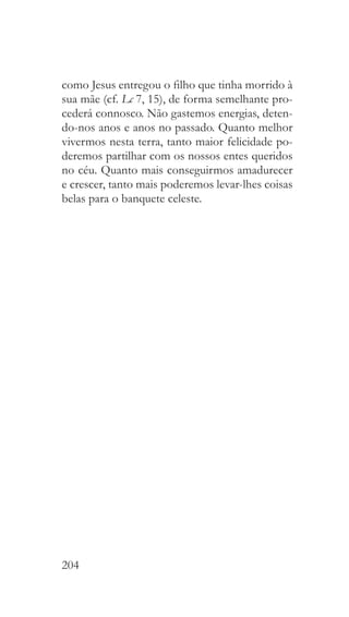 204
como Jesus entregou o filho que tinha morrido à
sua mãe (cf. Lc 7, 15), de forma semelhante pro-
cederá connosco. Não gastemos energias, deten-
do-nos anos e anos no passado. Quanto melhor
vivermos nesta terra, tanto maior felicidade po-
deremos partilhar com os nossos entes queridos
no céu. Quanto mais conseguirmos amadurecer
e crescer, tanto mais poderemos levar-lhes coisas
belas para o banquete celeste.
 